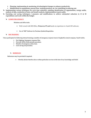  Planning, implementing & monitoring of technological changes to enhance productivity.
 Modifications in equipments, process flow, working practices, etc. for controlling & reducing cost.
 Implementing various techniques for cycle time reduction, entailing identification of opportunities, energy audits,
analysis of data, conduction of tests, cost benefit analysis, implementation & post audits.
 Executing cost saving techniques / measures and modifications to achieve substantial reduction in O & M
expenditures and work within the budget.
 COMPUTER LITERACY
Windows and office tools.
 Well versed with MS Office, Primavera P3 and hands on experience in AutoCAD software.
 Use of ‘ERP’ Software for Purchase (Indent) Requisition.
 HSE TRAINING
I have participated in following internal training a member of emergency response team of al-gharbia cement company, Saudi Arabia.
 Fire Fighting, Emergency response Plan
 First aid, SCBA, Work permits procedure.
 Member of emergency safety team.
 Lock out tag out procedure.
 REFRENCES
References may be provided if required.
• I hereby declare that the above written particulars are true to the best of my knowledge and belief.
4
 