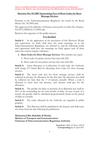 This is an unofficial translation of the Resolution and is provided here for information
purposes only. Reliance may only be placed upon the official Arabic version of the Resolution.
1
Decision No. 83/2007 determining Fees of Short Codes for Short
Message Services
Pursuant to the Telecommunications Regulatory Act issued by the Royal
Decree No. 30/2002 and;
The approval of the Ministry of Finance conveyed by its letter No. Finance-
T(11877)/MTD/6/3/11894 and;
Based on the exigencies of the public interest;
It is decided:
Article 1: In the application of the provisions of this Decision, Words
and expressions set forth shall have the same meanings as in the
Telecommunications Regulatory Act referred to, and the following words
and expressions shall have the meanings set forth against each of them
unless the context requires otherwise:
1. Short Codes for Short Message Services: This includes two types:
A. Short codes for prime services that start with (90).
B. Short codes for non-prime services that start with (80).
Article 2: Upon allocation or re-allocation of each code, the Authority
shall charge 2.5 Omani Rial for allocating short codes for short message
services.
Article 3: The short code fees for short message services shall be
collected in advance for allocation for the first time. Re-allocation fees shall
be collected not later than the 1st
of January annually. Where a code is
allocated to more than one licensee, each licensee shall pay for the
allocation.
Article 4: The penalty for delay in payment of re-allocation fees shall be
10% of the outstanding fee for each month of delay. In case of part of a
month, the penalty shall be calculated proportionately based on the period
of delay to a month.
Article 5: The codes allocated by the Authority are regarded as public
property.
Article 6: This Decision shall be published in the Gazette and shall come
into force from the date following its publication.
Mohammed Bin Abdullah Al Harthy
Minister of Transport and Communications
Chairman of Telecommunications Regulatory Authority
Issued on: 6 Rabi Al Thani 1428 H
Corresponding to: 24 April 2007
 