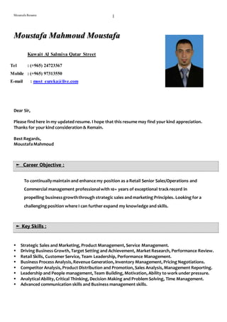 Moustafa Resume 1
Dear Sir,
Please find here in my updated resume. I hope that this resume may find your kind appreciation.
Thanks for your kind consideration & Remain.
Best Regards,
MoustafaMahmoud
To continuallymaintain and enhance my position as a Retail Senior Sales/Operations and
Commercial management professionalwith 10+ years of exceptional track record in
propelling businessgrowththrough strategic sales and marketing Principles. Looking for a
challenging position where I can further expand my knowledge and skills.
 Strategic Sales and Marketing, Product Management, Service Management.
 Driving Business Growth, Target Setting and Achievement, Market Research, Performance Review.
 Retail Skills, Customer Service, Team Leadership, Performance Management.
 Business Process Analysis, Revenue Generation, Inventory Management, Pricing Negotiations.
 Competitor Analysis, Product Distribution and Promotion, Sales Analysis, Management Reporting.
 Leadership and People management, Team Building, Motivation, Ability to work under pressure.
 Analytical Ability, Critical Thinking, Decision Making and Problem Solving, Time Management.
 Advanced communication skills and Business management skills.
Moustafa Mahmoud Moustafa
Kuwait Al Salmiya Qatar Street
Tel : (+965) 24723367
Mobile : (+965) 97313550
E-mail : most_eureka@live.com
► Career Objective :
► Key Skills :
 