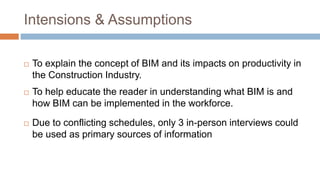 Intensions & Assumptions
 To explain the concept of BIM and its impacts on productivity in
the Construction Industry.
 To help educate the reader in understanding what BIM is and
how BIM can be implemented in the workforce.
 Due to conflicting schedules, only 3 in-person interviews could
be used as primary sources of information
 