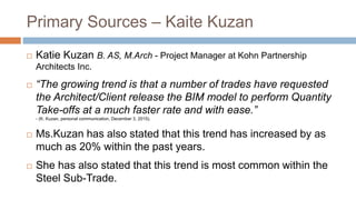 Primary Sources – Kaite Kuzan
 Katie Kuzan B. AS, M.Arch - Project Manager at Kohn Partnership
Architects Inc.
 “The growing trend is that a number of trades have requested
the Architect/Client release the BIM model to perform Quantity
Take-offs at a much faster rate and with ease.”
- (K. Kuzan, personal communication, December 3, 2015).
 Ms.Kuzan has also stated that this trend has increased by as
much as 20% within the past years.
 She has also stated that this trend is most common within the
Steel Sub-Trade.
 