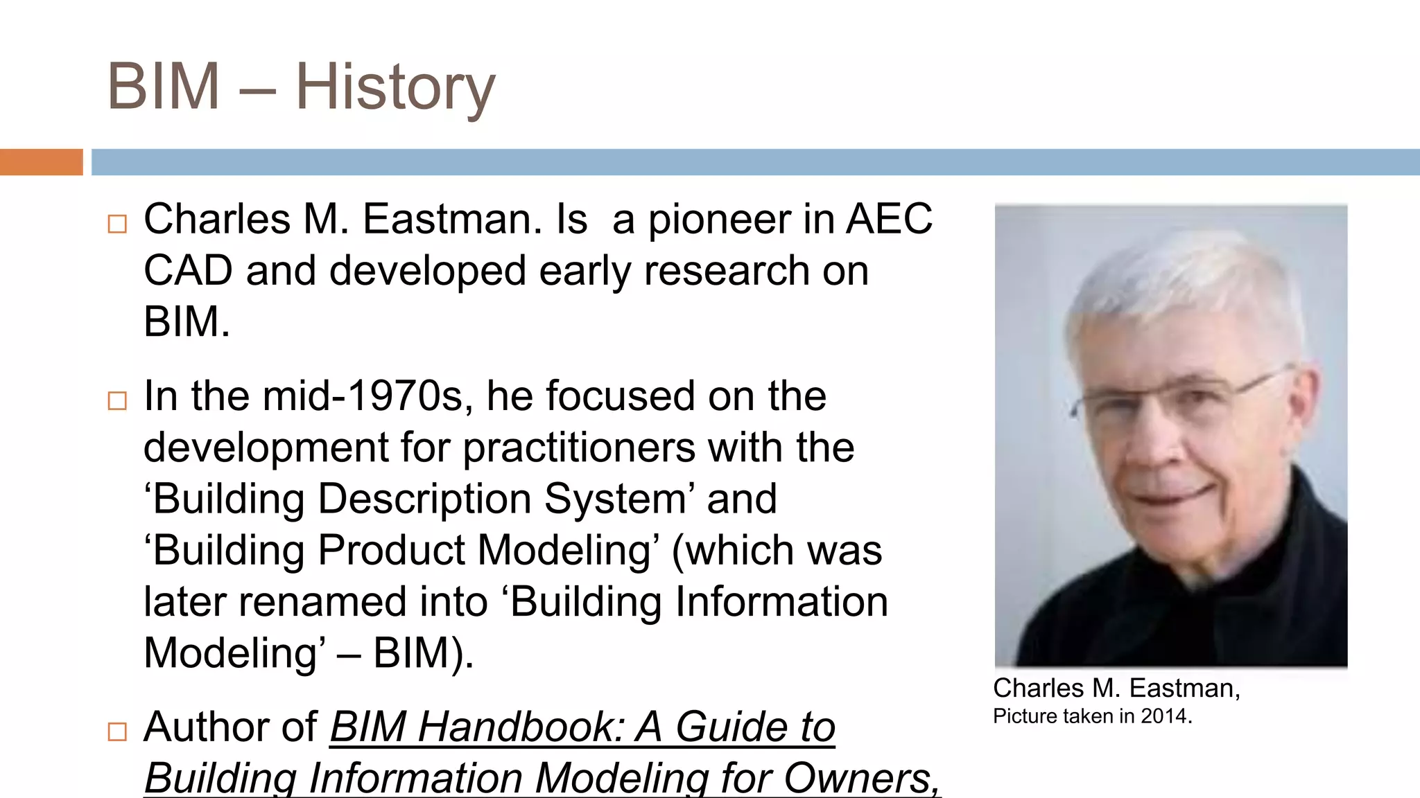 BIM – History
 Charles M. Eastman. Is a pioneer in AEC
CAD and developed early research on
BIM.
 In the mid-1970s, he focused on the
development for practitioners with the
‘Building Description System’ and
‘Building Product Modeling’ (which was
later renamed into ‘Building Information
Modeling’ – BIM).
 Author of BIM Handbook: A Guide to
Building Information Modeling for Owners,
Charles M. Eastman,
Picture taken in 2014.
 