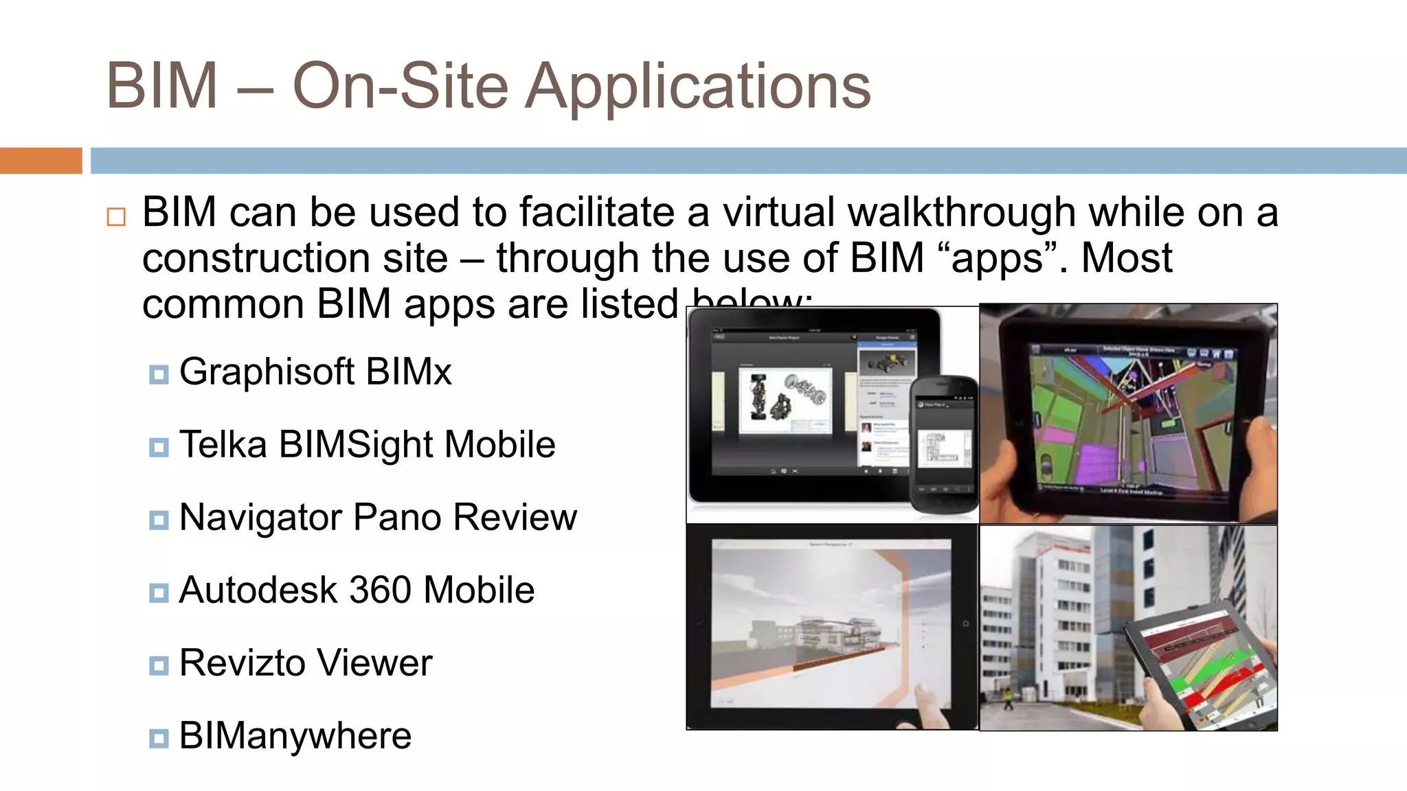 BIM – On-Site Applications
 BIM can be used to facilitate a virtual walkthrough while on a
construction site – through the use of BIM “apps”. Most
common BIM apps are listed below:
 Graphisoft BIMx
 Telka BIMSight Mobile
 Navigator Pano Review
 Autodesk 360 Mobile
 Revizto Viewer
 BIManywhere
 