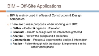BIM – Off-Site Applications
 BIM is mainly used in offices of Construction & Design
companies.
 There are 5 main purposes when working with BIM:
 Gather – Collect & organize Information
 Generate – Create & design with the information gathered
 Analyze – Review the design and it properties
 Communicate – Present & document the design & information
 Realize – Follow through with the design & implement it in the
construction phase
 