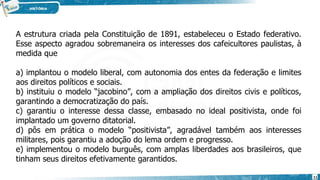 A estrutura criada pela Constituição de 1891, estabeleceu o Estado federativo.
Esse aspecto agradou sobremaneira os interesses dos cafeicultores paulistas, à
medida que
a) implantou o modelo liberal, com autonomia dos entes da federação e limites
aos direitos políticos e sociais.
b) instituiu o modelo “jacobino”, com a ampliação dos direitos civis e políticos,
garantindo a democratização do país.
c) garantiu o interesse dessa classe, embasado no ideal positivista, onde foi
implantado um governo ditatorial.
d) pôs em prática o modelo “positivista”, agradável também aos interesses
militares, pois garantiu a adoção do lema ordem e progresso.
e) implementou o modelo burguês, com amplas liberdades aos brasileiros, que
tinham seus direitos efetivamente garantidos.
11
 