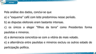 Pela análise dos dados, conclui-se que
a) o “esquema” café com leite predominou nesse período.
b) as disputas eleitorais eram bastante intensas.
c) os únicos a eleger “filhos da terra” como Presidentes forma
paulistas e mineiros.
d) a democracia concretiza-se com a vitória do mais votado.
e) a alternância entre paulistas e mineiros excluiu os outros estado de
participação política.
15
 