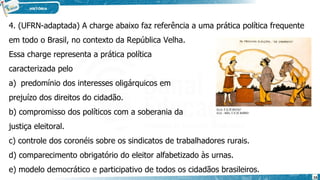 4. (UFRN-adaptada) A charge abaixo faz referência a uma prática política frequente
em todo o Brasil, no contexto da República Velha.
Essa charge representa a prática política
caracterizada pelo
a) predomínio dos interesses oligárquicos em
prejuízo dos direitos do cidadão.
b) compromisso dos políticos com a soberania da
justiça eleitoral.
c) controle dos coronéis sobre os sindicatos de trabalhadores rurais.
d) comparecimento obrigatório do eleitor alfabetizado às urnas.
e) modelo democrático e participativo de todos os cidadãos brasileiros.
16
 