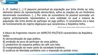 5. (F. Coelho) [...] O pequeno percentual da população que tinha direito ao voto,
elemento básico da representação democrática, sofria as coações de um fenômeno
denominado coronelismo. [...] Por meio do coronelismo foi possível acomodar um
regime pretensamente representativo a uma realidade na qual a maioria da
população não tinha direito de participar do jogo político. O coronelismo era a base
de funcionamento do regime oligárquico que caracterizou a República Velha.
(Flávio de Campos. Oficina de História. História do Brasil. Ed. Moderna. P.193)
A leitura do fragmento resume um ASPECTO POLÍTICO característico da República
Velha:
A) democratização do jogo político.
B) proibição do povo de participar da coisa pública.
C) predomínio do esquema político do café com leite.
D) marginalização da maior parte da sociedade brasileira.
E) ausência de liberdade partidária com a imposição do partido único.
17
 