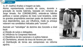 6. (F. Coelho) Analise a imagem ao lado.
https://www.sabedoriapolitica.com.br/products/coronelismo-e-relacoes-de-poder-na-amazonia/,
acesso
27.11.2108.
Atores representando coronéis do cacau, durante a
gravação da novela Gabriela, baseada em romance de
Jorge Amado. Por CORONELISMO, entende-se hábitos
políticos e sociais próprios do meio rural brasileiro, onde
os grandes proprietários exerciam poder de domínio sobre
seus dependentes, que, por influência, medo ou ameaça
votavam nos candidatos indicados pelo “coronel”.
Assinale um “estratégia” de domínio dos Coronéis a nível
local:
a) Eleição de juízes e delegados.
b) Influência no Congresso Nacional.
c) Obediência às leis nacionais e à polícia federal.
d) Clientelismo, através da troca de favores por votos.
e) Distribuição de terras aos camponeses via reforma
agrária.
18
 
