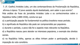 7. (F. Coelho) Aristides Lobo, um dos contemporâneos da Proclamação da República,
afirmou à época “O povo assistiu àquilo bestializado, sem saber o que ocorria”.
Pela análise da frase do jornalista Aristides Lobo e os conhecimentos sobre a
República Velha (1889-1930), conclui-se que
a) a participação popular foi fundamental na política brasileira nesse período.
b) o significado de República não pode ser compreendido por populares.
c) durante o período, o povo não foi o aspecto mais relevante na República.
d) a República nasceu para atender os interesses populares, a exemplo dos direitos
sociais.
e) na República Velha, apenas as elites tinham poder e participação, devido à
imposição do voto censitário.
19
 