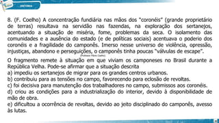 8. (F. Coelho) A concentração fundiária nas mãos dos “coronéis” (grande proprietário
de terras) resultava na servidão nas fazendas, na exploração dos sertanejos,
acentuando a situação de miséria, fome, problemas da seca. O isolamento das
comunidades e a ausência do estado (e de políticas sociais) acentuava o poderio dos
coronéis e a fragilidade do camponês. Imerso nesse universo de violência, opressão,
injustiças, abandono e perseguições, o camponês tinha poucas “válvulas de escape”.
(Professor Flávio Coelho)
O fragmento remete à situação em que viviam os camponeses no Brasil durante a
República Velha. Pode-se afirmar que a situação descrita
a) impediu os sertanejos de migrar para os grandes centros urbanos.
b) contribuiu para as tensões no campo, favorecendo para eclosão de revoltas.
c) foi decisiva para manutenção dos trabalhadores no campo, submissos aos coronéis.
d) criou as condições para a industrialização do interior, devido à disponibilidade de
mão de obra.
e) dificultou a ocorrência de revoltas, devido ao jeito disciplinado do camponês, avesso
às lutas.
20
 