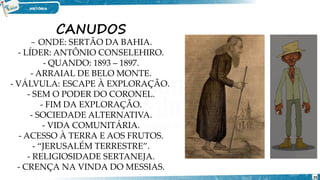 CANUDOS
- ONDE: SERTÃO DA BAHIA.
- LÍDER: ANTÔNIO CONSELEHIRO.
- QUANDO: 1893 – 1897.
- ARRAIAL DE BELO MONTE.
- VÁLVULA: ESCAPE À EXPLORAÇÃO.
- SEM O PODER DO CORONEL.
- FIM DA EXPLORAÇÃO.
- SOCIEDADE ALTERNATIVA.
- VIDA COMUNITÁRIA.
- ACESSO À TERRA E AOS FRUTOS.
- “JERUSALÉM TERRESTRE”.
- RELIGIOSIDADE SERTANEJA.
- CRENÇA NA VINDA DO MESSIAS.
25
 