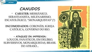 CANUDOS
- CARÁTER: MESSIÂNICO,
SEBASTIANISTA, MILENARISMO,
ESCATOLÓGICO, “MONARQUISTAS”(?)
INCOMODADOS: CORONÉIS, IGREJA
CATÓLICA, GOVERNO DO RIO.
- ATAQUES DA IMPRENSA:
LOUCOS, FANÁTICOS, EM DELÍRIO,
SUBVERSIVOS, MONARQUISTAS, BRASIL
DO ATRASO...
27
 