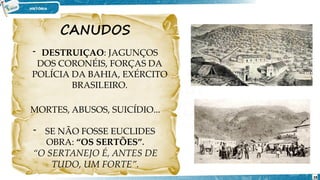 CANUDOS
- DESTRUIÇAO: JAGUNÇOS
DOS CORONÉIS, FORÇAS DA
POLÍCIA DA BAHIA, EXÉRCITO
BRASILEIRO.
MORTES, ABUSOS, SUICÍDIO...
- SE NÃO FOSSE EUCLIDES
OBRA: “OS SERTÕES”.
“O SERTANEJO É, ANTES DE
TUDO, UM FORTE”.
28
 