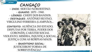CANGAÇO
- ONDE: SERTÃO NORDESTINO.
- QUANDO: 1870 - 1940.
- LÍDERES: CHEFE DOS BANDOS.
- DESTAQUES: ANTÔNIO SILVINO,
VIRGULINO FERREIRA (LAMPIÃO)...
CONTEXTO: AUSÊNCIA DO ESTADO,
DISPUTAS POR TERRA, PODER DOS
CORONÉIS, CARÁTER SOCIAL
VIOLENTO, MISÉRIA, INJUSTIÇA SOCIAL,
JUSTIÇA COM AS RÓRPIAS MÃOS.
- BANDITISMO SOCIAL:
JUSTICEIROS? FORMA DE
SOBREVIVÊNCIA? 30
 