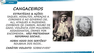 CANGACEIROS
ESTRATÉGIAS & AÇÕES:
SAQUES, ASSALTOS, AMEAÇAS A
CORONEIS E AO GOVERNO (SE,
AL), ATAQUES A FAZENDAS,
COMBOIOS DE CARROS, ROUBO DE
GADO, VIOLÊNCIA COM MULHERES,
ASSASSINATOS, CRIMES POR
ENCOMENDA... NÃO PRETENDIAM
REFORMAS SOCIAIS...
HOBIN HOOD DOS SERTÕES?
ROUBAVA DOS RICOS...
CARÁTER VIOLENTO: SOBREVIVER?
32
 