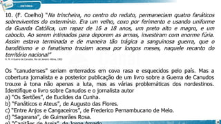 10. (F. Coelho) “Na trincheira, no centro do reduto, permaneciam quatro fanáticos
sobreviventes do extermínio. Era um velho, coxo por ferimento e usando uniforme
da Guarda Católica, um rapaz de 16 a 18 anos, um preto alto e magro, e um
caboclo. Ao serem intimados para deporem as armas, investiram com enorme fúria.
Assim estava terminada e de maneira tão trá­
gica a sanguinosa guerra, que o
banditismo e o fanatismo traziam acesa por longos meses, naquele recanto do
território nacional”
H. M. A Guerra de Canudos. Rio de Janeiro: Altina, 1902
Os “canudenses” seriam enterrados em cova rasa e esquecidos pelo país. Mas a
cobertura jornalista e a posterior publicação de um livro sobre a Guerra de Canudos
trouxe à tona não apenas a luta, mas as várias problemáticas dos nordestinos.
Identifique o livro sobre Canudos e o jornalista autor
a) “Os Sertões”, de Euclides da Cunha.
b) “Fanáticos e Ateus”, de Augusto das Flores.
c) “Entre Anjos e Cangaceiros”, de Frederico Pernambucano de Melo.
d) “Sagarana”, de Guimarães Rosa.
34
 