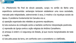 11. (Mackenzie) No final do século passado, surgiu no sertão da Bahia uma
experiência controvertida: sertanejos tentaram estabelecer uma nova sociedade,
marcada pela religiosidade, sobrevivendo à seca, à miséria e às injustiças sociais da
época. O problema fundamental de Canudos era a:
a) oposição organizada dos rebeldes ao governo republicano.
b) luta exclusiva da civilização contra a barbárie conforme interpretação positivista.
c) repressão da Igreja contra a ação religiosa de Antônio Conselheiro.
d) ameaça à ordem e à segurança do Estado, já que reunia marginalizados de toda
a região.
e) luta pela posse da terra, em confronto com o coronelismo e o latifúndio.
35
 