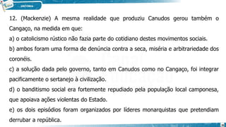 12. (Mackenzie) A mesma realidade que produziu Canudos gerou também o
Cangaço, na medida em que:
a) o catolicismo rústico não fazia parte do cotidiano destes movimentos sociais.
b) ambos foram uma forma de denúncia contra a seca, miséria e arbitrariedade dos
coronéis.
c) a solução dada pelo governo, tanto em Canudos como no Cangaço, foi integrar
pacificamente o sertanejo à civilização.
d) o banditismo social era fortemente repudiado pela população local camponesa,
que apoiava ações violentas do Estado.
e) os dois episódios foram organizados por líderes monarquistas que pretendiam
derrubar a república.
36
 