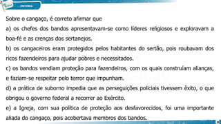 Sobre o cangaço, é correto afirmar que
a) os chefes dos bandos apresentavam-se como líderes religiosos e exploravam a
boa-fé e as crenças dos sertanejos.
b) os cangaceiros eram protegidos pelos habitantes do sertão, pois roubavam dos
ricos fazendeiros para ajudar pobres e necessitados.
c) os bandos vendiam proteção para fazendeiros, com os quais construíam alianças,
e faziam-se respeitar pelo terror que impunham.
d) a prática de suborno impedia que as perseguições policiais tivessem êxito, o que
obrigou o governo federal a recorrer ao Exército.
e) a Igreja, com sua política de proteção aos desfavorecidos, foi uma importante
aliada do cangaço, pois acobertava membros dos bandos.
38
 