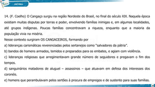 14. (F. Coelho) O Cangaço surgiu na região Nordeste do Brasil, no final do século XIX. Naquela época
existiam muitas disputas por terras e poder, envolvendo famílias inimigas e, em algumas localidades,
até grupos indígenas. Poucas famílias concentravam a riqueza, enquanto que a maioria da
população vivia na miséria.
Nesse contexto surgiram OS CANGACEIROS, formando por
a) lideranças carismáticas reverenciadas pelos sertanejos como “salvadores da pátria”.
b) bandos de homens armados, temidos e preparados para os embates, e agiam com violência.
c) lideranças religiosas que arregimentavam grande número de seguidores e pregavam o fim dos
tempos.
d) sanguinários matadores de aluguel – assassinos – que atuavam em defesa dos interesses dos
coronéis.
e) homens que perambulavam pelos sertões à procura de empregos e de sustento para suas famílias.
39
 