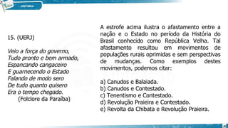 15. (UERJ)
Veio a força do governo,
Tudo pronto e bem armado,
Espancando cangaceiro
E guarnecendo o Estado
Falando de modo sero
De tudo quanto quisero
Era o tempo chegado.
(Folclore da Paraíba)
A estrofe acima ilustra o afastamento entre a
nação e o Estado no período da História do
Brasil conhecido como República Velha. Tal
afastamento resultou em movimentos de
populações rurais oprimidas e sem perspectivas
de mudanças. Como exemplos destes
movimentos, podemos citar:
a) Canudos e Balaiada.
b) Canudos e Contestado.
c) Tenentismo e Contestado.
d) Revolução Praieira e Contestado.
e) Revolta da Chibata e Revolução Praieira.
40
 