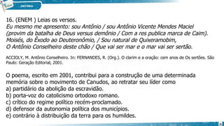 16. (ENEM ) Leias os versos.
Eu mesmo me apresento: sou Antônio / sou Antônio Vicente Mendes Maciel
(provim da batalha de Deus versus demônio / Com a res publica marca de Caim).
Moisés, do Êxodo ao Deuteronômio, / Sou natural de Quixeramobim,
O Antônio Conselheiro deste chão / Que vai ser mar e o mar vai ser sertão.
ACCIOLY, M. Antônio Conselheiro. In: FERNANDES, R. (Org.). O clarim e a oração: cem anos de Os sertões. São
Paulo: Geração Editorial, 2001.
O poema, escrito em 2001, contribui para a construção de uma determinada
memória sobre o movimento de Canudos, ao retratar seu líder como
a) partidário da abolição da escravidão.
b) porta-voz do catolicismo ortodoxo romano.
c) crítico do regime político recém-proclamado.
d) defensor da autonomia política dos municípios.
e) contrário à distribuição da terra para os humildes.
41
 