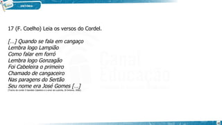 17 (F. Coelho) Leia os versos do Cordel.
[…] Quando se fala em cangaço
Lembra logo Lampião
Como falar em forró
Lembra logo Gonzagão
Foi Cabeleira o primeiro
Chamado de cangaceiro
Nas paragens do Sertão
Seu nome era José Gomes […]
(Trecho do cordel O bandido Cabeleira e o amor de Luisinha, Zé Antonio, 2006).
42
 
