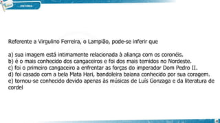 Referente a Virgulino Ferreira, o Lampião, pode-se inferir que
a) sua imagem está intimamente relacionada à aliança com os coronéis.
b) é o mais conhecido dos cangaceiros e foi dos mais temidos no Nordeste.
c) foi o primeiro cangaceiro a enfrentar as forças do imperador Dom Pedro II.
d) foi casado com a bela Mata Hari, bandoleira baiana conhecido por sua coragem.
e) tornou-se conhecido devido apenas às músicas de Luís Gonzaga e da literatura de
cordel
43
 