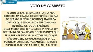 VOTO DE CABRESTO
O VOTO DE CABRESTO CONSISTIA (E AINDA
CONSISTE) NA COAÇÃO DOS CORONÉIS (FIGURAS
DE GRANDE PRESTÍGIO POLÍTICO) REALIZADA
SOBRE OS QUE ESTAVAM SOB SEU COMANDO,
INFLUÊNCIA E/OU DEPENDÊNCIA.
DESSE MODO, O CORONEL ESCOLHIA APOIAR UM
DETERMINADO CANDIDATO, E DETERMINAVA QUE
SEUS SUBALTERNOS ASSIM VOTASSEM. OS QUE
NÃO VOTASSEM (O VOTO ERA EM ABERTO),
PODERIAM SOFRER DURAS SANÇÕES: PERDER O
EMPREGO, O ACESSO À ÁGUA E, ATÉ, A MORTE!
9
 