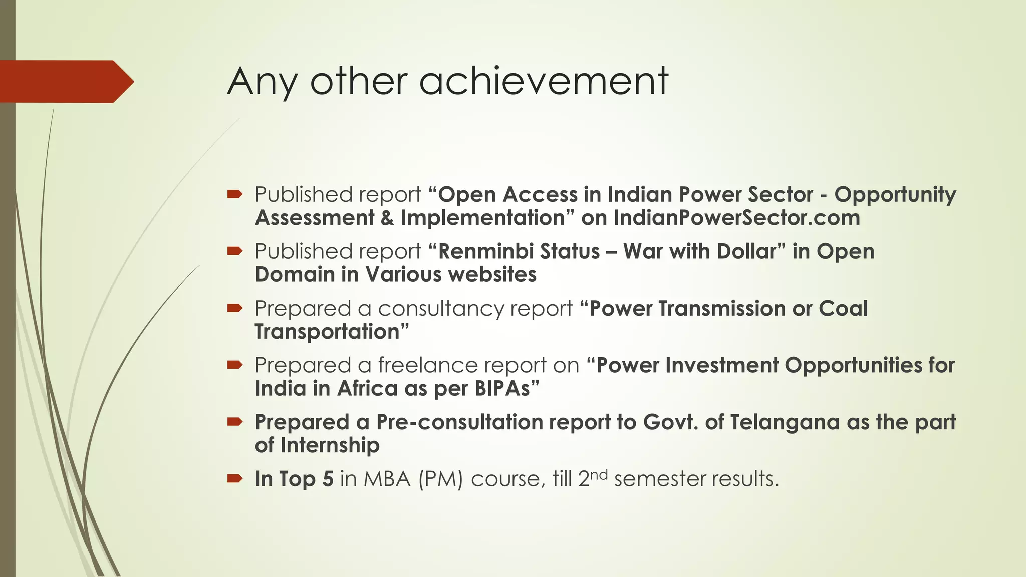 Any other achievement
 Published report “Open Access in Indian Power Sector - Opportunity
Assessment & Implementation” on IndianPowerSector.com
 Published report “Renminbi Status – War with Dollar” in Open
Domain in Various websites
 Prepared a consultancy report “Power Transmission or Coal
Transportation”
 Prepared a freelance report on “Power Investment Opportunities for
India in Africa as per BIPAs”
 Prepared a Pre-consultation report to Govt. of Telangana as the part
of Internship
 In Top 5 in MBA (PM) course, till 2nd semester results.
 