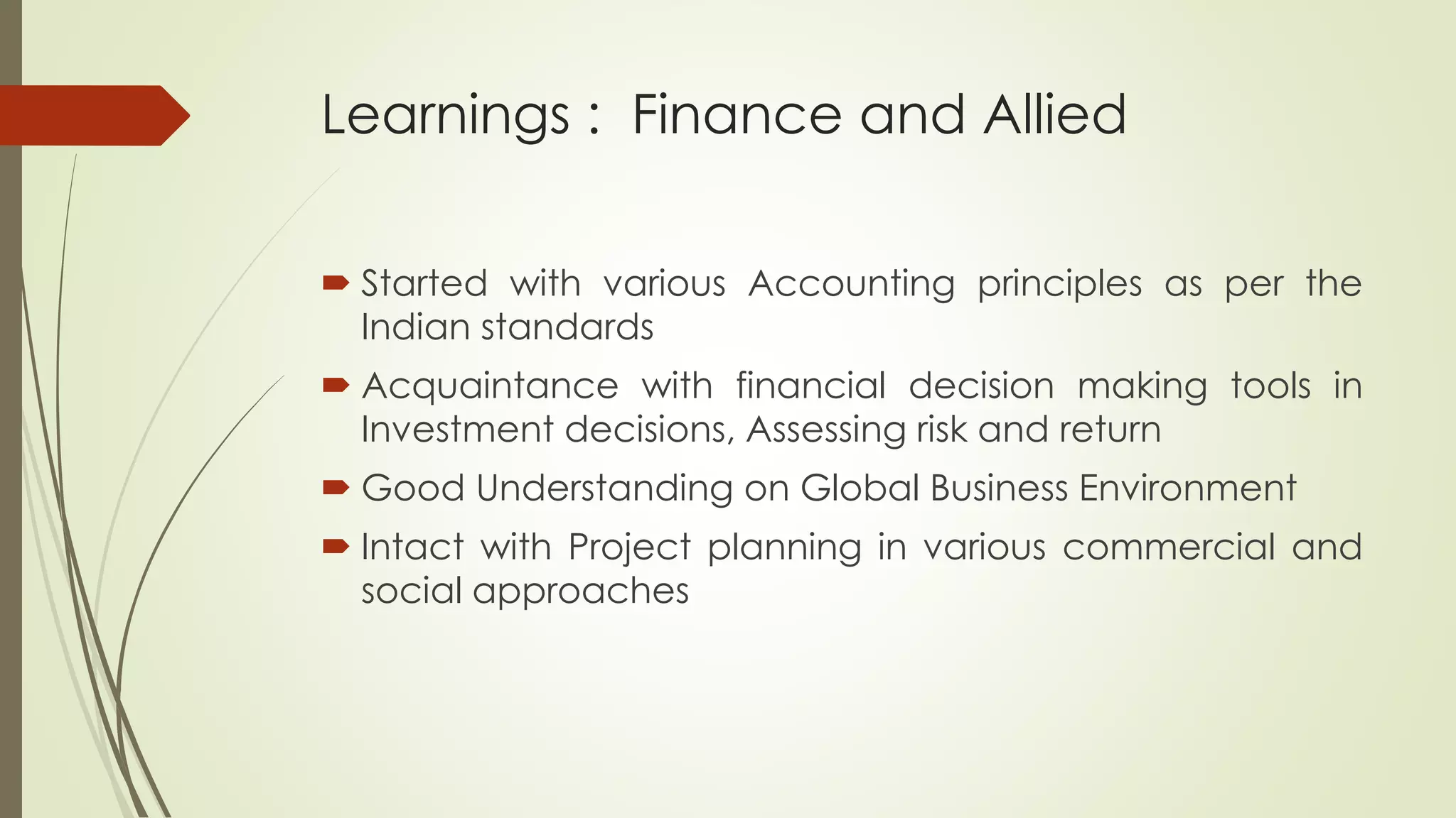 Learnings : Finance and Allied
 Started with various Accounting principles as per the
Indian standards
 Acquaintance with financial decision making tools in
Investment decisions, Assessing risk and return
 Good Understanding on Global Business Environment
 Intact with Project planning in various commercial and
social approaches
 