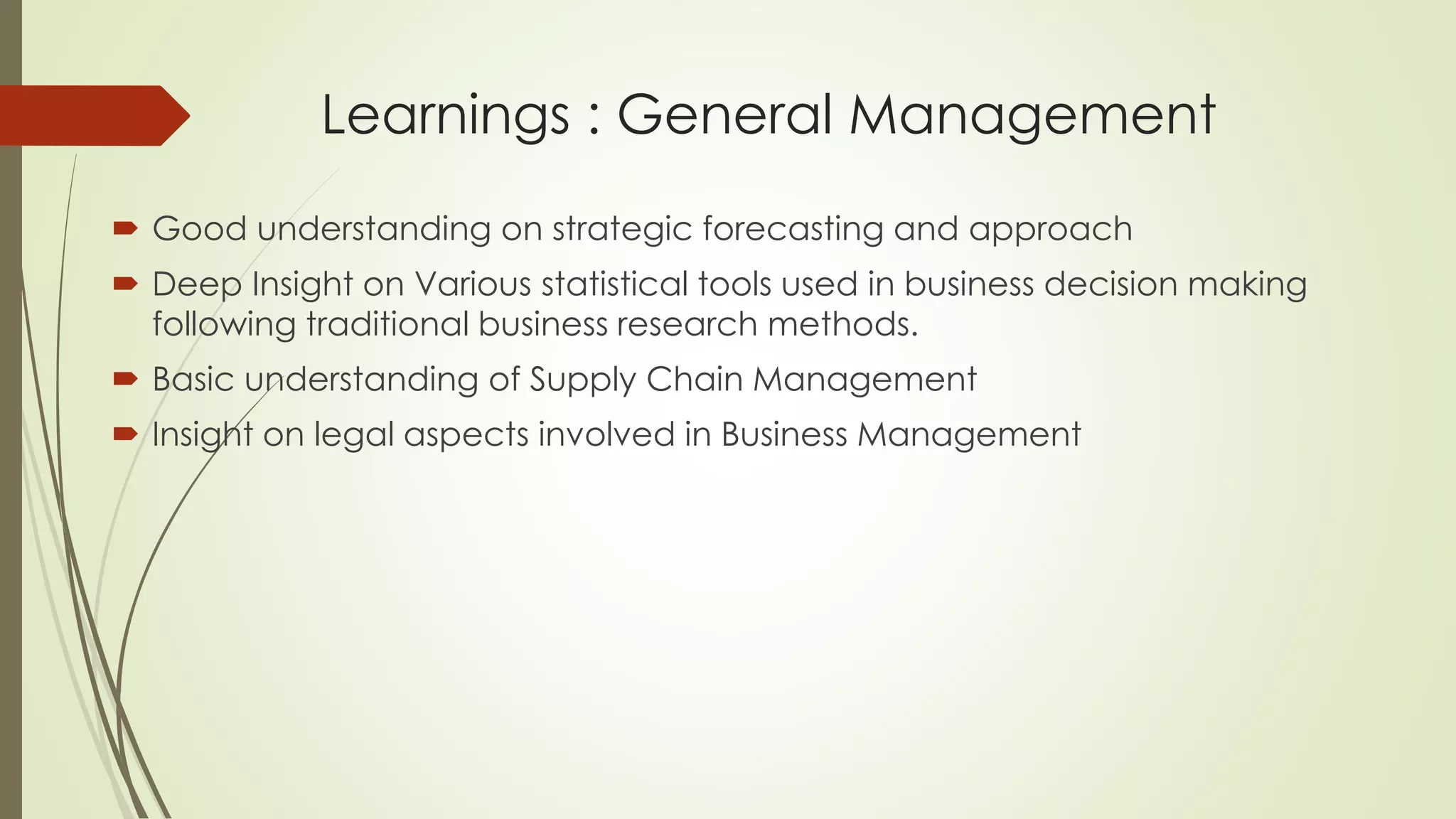 Learnings : General Management
 Good understanding on strategic forecasting and approach
 Deep Insight on Various statistical tools used in business decision making
following traditional business research methods.
 Basic understanding of Supply Chain Management
 Insight on legal aspects involved in Business Management
 