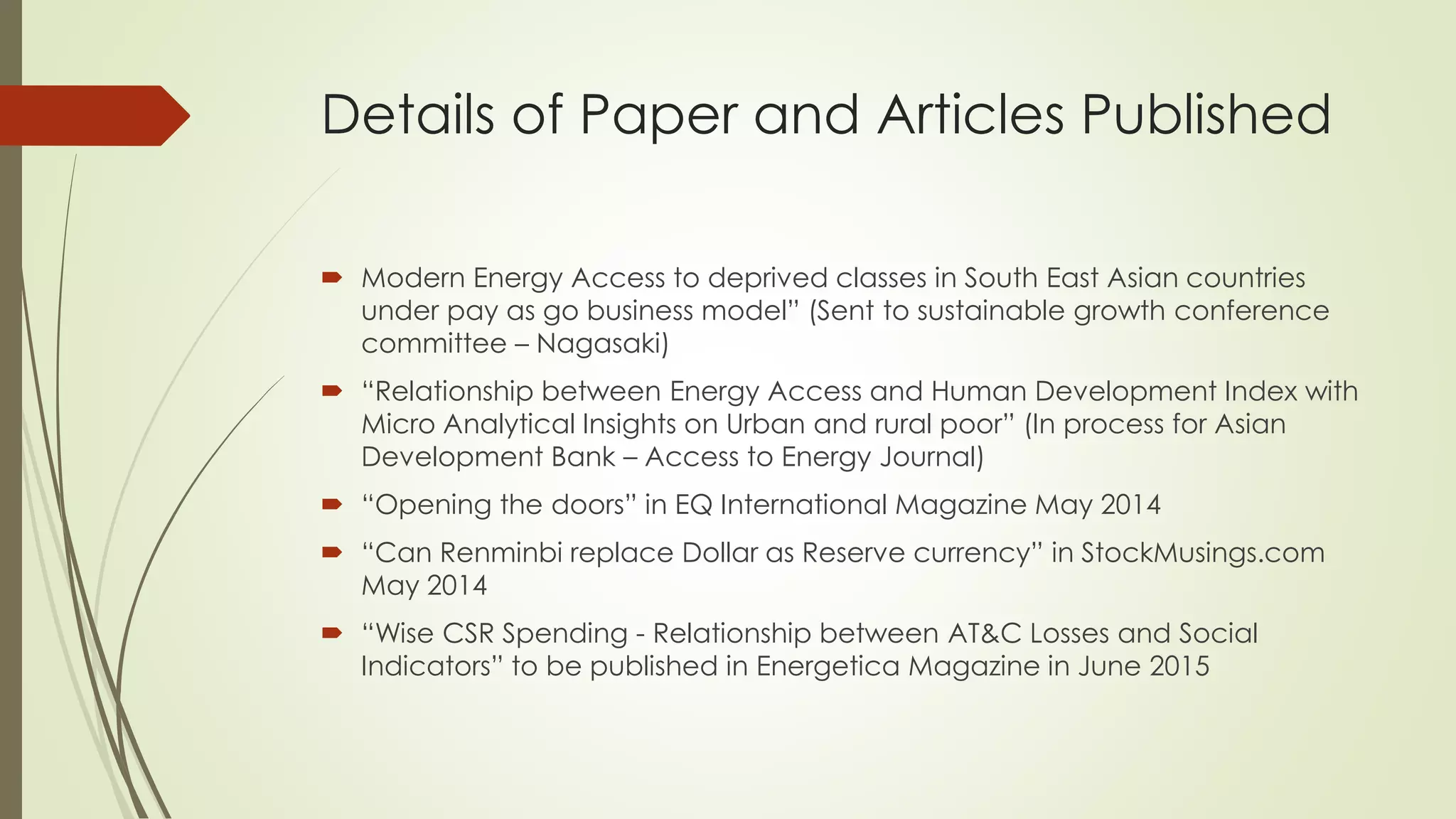 Details of Paper and Articles Published
 Modern Energy Access to deprived classes in South East Asian countries
under pay as go business model” (Sent to sustainable growth conference
committee – Nagasaki)
 “Relationship between Energy Access and Human Development Index with
Micro Analytical Insights on Urban and rural poor” (In process for Asian
Development Bank – Access to Energy Journal)
 “Opening the doors” in EQ International Magazine May 2014
 “Can Renminbi replace Dollar as Reserve currency” in StockMusings.com
May 2014
 “Wise CSR Spending - Relationship between AT&C Losses and Social
Indicators” to be published in Energetica Magazine in June 2015
 