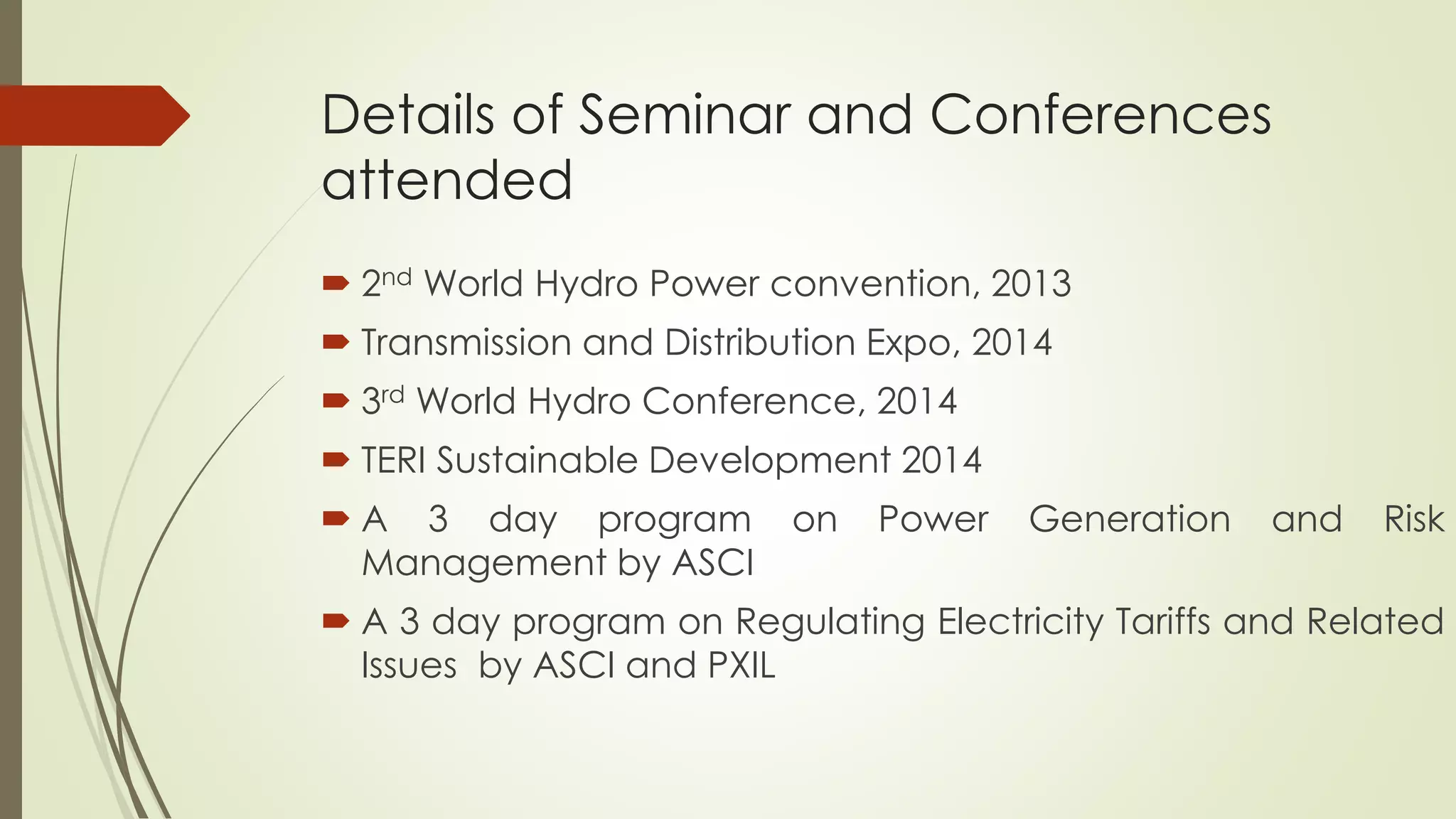 Details of Seminar and Conferences
attended
 2nd World Hydro Power convention, 2013
 Transmission and Distribution Expo, 2014
 3rd World Hydro Conference, 2014
 TERI Sustainable Development 2014
 A 3 day program on Power Generation and Risk
Management by ASCI
 A 3 day program on Regulating Electricity Tariffs and Related
Issues by ASCI and PXIL
 