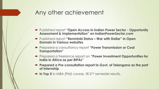 Any other achievement
 Published report “Open Access in Indian Power Sector - Opportunity
Assessment & Implementation” on IndianPowerSector.com
 Published report “Renminbi Status – War with Dollar” in Open
Domain in Various websites
 Prepared a consultancy report “Power Transmission or Coal
Transportation”
 Prepared a freelance report on “Power Investment Opportunities for
India in Africa as per BIPAs”
 Prepared a Pre-consultation report to Govt. of Telangana as the part
of Internship
 In Top 5 in MBA (PM) course, till 2nd semester results.
 