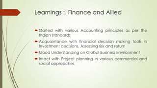 Learnings : Finance and Allied
 Started with various Accounting principles as per the
Indian standards
 Acquaintance with financial decision making tools in
Investment decisions, Assessing risk and return
 Good Understanding on Global Business Environment
 Intact with Project planning in various commercial and
social approaches
 
