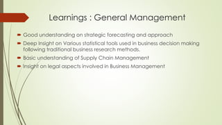 Learnings : General Management
 Good understanding on strategic forecasting and approach
 Deep Insight on Various statistical tools used in business decision making
following traditional business research methods.
 Basic understanding of Supply Chain Management
 Insight on legal aspects involved in Business Management
 