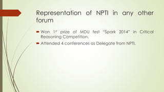 Representation of NPTI in any other
forum
 Won 1st prize of MDU fest “Spark 2014” in Critical
Reasoning Competition.
 Attended 4 conferences as Delegate from NPTI.
 