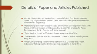 Details of Paper and Articles Published
 Modern Energy Access to deprived classes in South East Asian countries
under pay as go business model” (Sent to sustainable growth conference
committee – Nagasaki)
 “Relationship between Energy Access and Human Development Index with
Micro Analytical Insights on Urban and rural poor” (In process for Asian
Development Bank – Access to Energy Journal)
 “Opening the doors” in EQ International Magazine May 2014
 “Can Renminbi replace Dollar as Reserve currency” in StockMusings.com
May 2014
 “Wise CSR Spending - Relationship between AT&C Losses and Social
Indicators” to be published in Energetica Magazine in June 2015
 