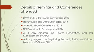 Details of Seminar and Conferences
attended
 2nd World Hydro Power convention, 2013
 Transmission and Distribution Expo, 2014
 3rd World Hydro Conference, 2014
 TERI Sustainable Development 2014
 A 3 day program on Power Generation and Risk
Management by ASCI
 A 3 day program on Regulating Electricity Tariffs and Related
Issues by ASCI and PXIL
 