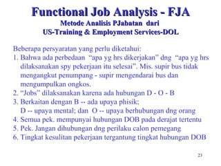 23
Functional Job Analysis - FJAFunctional Job Analysis - FJA
Metode Analisis PJabatan dariMetode Analisis PJabatan dari
US-Training & Employment Services-DOLUS-Training & Employment Services-DOL
Beberapa persyaratan yang perlu diketahui:
1. Bahwa ada perbedaan “apa yg hrs dikerjakan” dng “apa yg hrs
dilaksanakan spy pekerjaan itu selesai”. Mis. supir bus tidak
mengangkut penumpang - supir mengendarai bus dan
mengumpulkan ongkos.
2. “Jobs” dilaksanakan karena ada hubungan D - O - B
3. Berkaitan dengan B -- ada upaya phisik;
D -- upaya mental; dan O -- upaya berhubungan dng orang
4. Semua pek. mempunyai hubungan DOB pada derajat tertentu
5. Pek. Jangan dihubungan dng perilaku calon pemegang
6. Tingkat kesulitan pekerjaan tergantung tingkat hubungan DOB
 