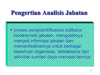 4
Pengertian Analisis JabatanPengertian Analisis Jabatan
• proses pengidentifikasian indikator
karakteristik jabatan, mengolahnya
menjadi informasi jabatan dan
memanfaatkannya untuk berbagai
keperluan organisasi, tatalaksana dan
aktivitas sumber daya manusia lainnya
 