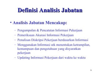 6
Definisi Analisis JabatanDefinisi Analisis Jabatan
– Pengumpulan & Pencatatan Informasi Pekerjaan
– Pemeriksaan Akurasi Informasi Pekerjaan
– Penulisan Diskripsi Pekerjaan berdasarkan Informasi
– Menggunakan Informasi utk menentukan ketrampilan,
kemampuan dan pengetahuan yang disyaratkan
pekerjaan
– Updating Informasi Pekerjaan dari waktu ke waktu
• Analisis Jabatan Mencakup:
 
