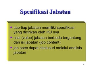 9
Spesifikasi JabatanSpesifikasi Jabatan
• tiap-tiap jabatan memiliki spesifikasi
yang dicirikan oleh IKJ nya
• nilai (value) jabatan berbeda tergantung
dari isi jabatan (job content)
• job spec dapat ditelusuri melalui analisis
jabatan
 