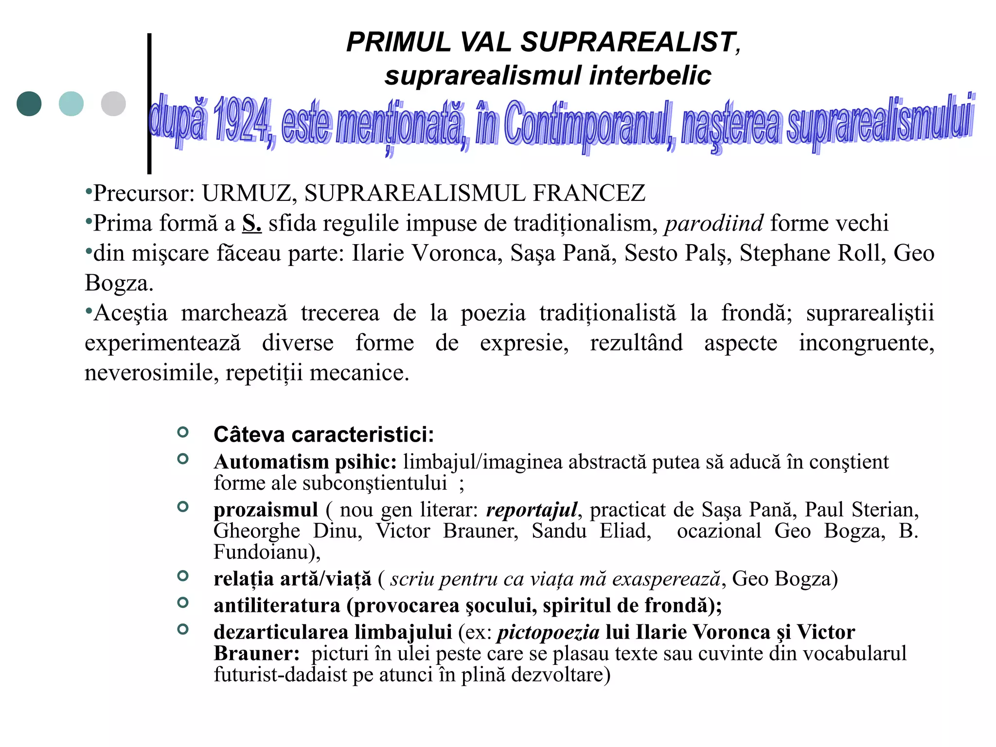 PRIMUL VAL SUPRAREALIST,
                             suprarealismul interbelic



•Precursor: URMUZ, SUPRAREALISMUL FRANCEZ
•Prima formă a S. sfida regulile impuse de tradiţionalism, parodiind forme vechi
•din mişcare făceau parte: Ilarie Voronca, Saşa Pană, Sesto Palş, Stephane Roll, Geo
Bogza.
•Aceştia marchează trecerea de la poezia tradiţionalistă la frondă; suprarealiştii
experimentează diverse forme de expresie, rezultând aspecte incongruente,
neverosimile, repetiţii mecanice.

            Câteva caracteristici:
            Automatism psihic: limbajul/imaginea abstractă putea să aducă în conştient
             forme ale subconştientului ;
            prozaismul ( nou gen literar: reportajul, practicat de Saşa Pană, Paul Sterian,
             Gheorghe Dinu, Victor Brauner, Sandu Eliad, ocazional Geo Bogza, B.
             Fundoianu),
            relaţia artă/viaţă ( scriu pentru ca viaţa mă exasperează, Geo Bogza)
            antiliteratura (provocarea şocului, spiritul de frondă);
            dezarticularea limbajului (ex: pictopoezia lui Ilarie Voronca şi Victor
             Brauner: picturi în ulei peste care se plasau texte sau cuvinte din vocabularul
             futurist-dadaist pe atunci în plină dezvoltare)
 