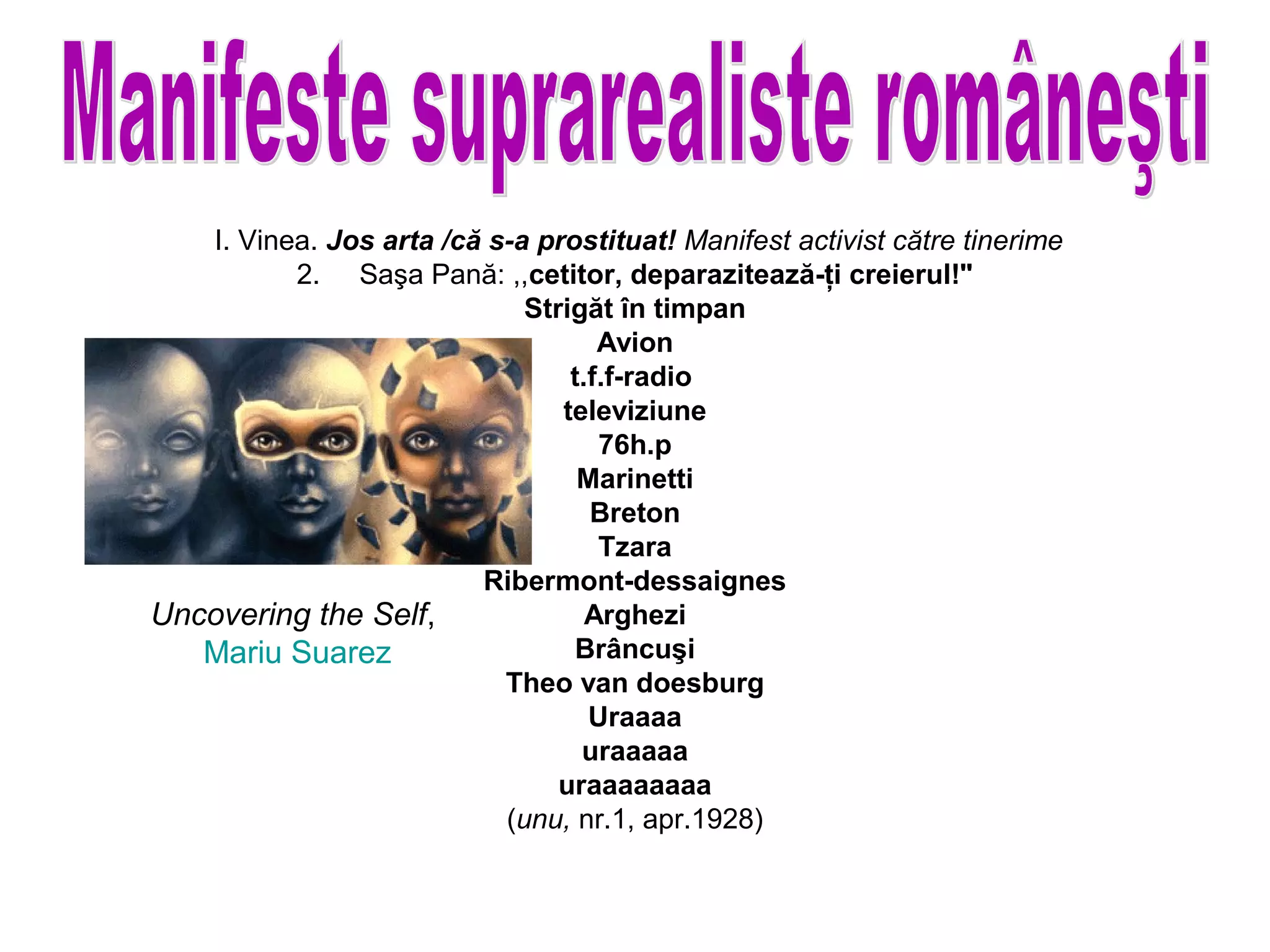 I. Vinea. Jos arta /că s-a prostituat! Manifest activist către tinerime
          2. Saşa Pană: ,,cetitor, deparazitează-ţi creierul!"
                             Strigăt în timpan
                                    Avion
                                 t.f.f-radio
                                televiziune
                                    76h.p
                                  Marinetti
                                   Breton
                                    Tzara
                         Ribermont-dessaignes
Uncovering the Self,               Arghezi
   Mariu Suarez                  Brâncuşi
                           Theo van doesburg
                                   Uraaaa
                                  uraaaaa
                                uraaaaaaaa
                           (unu, nr.1, apr.1928)
 