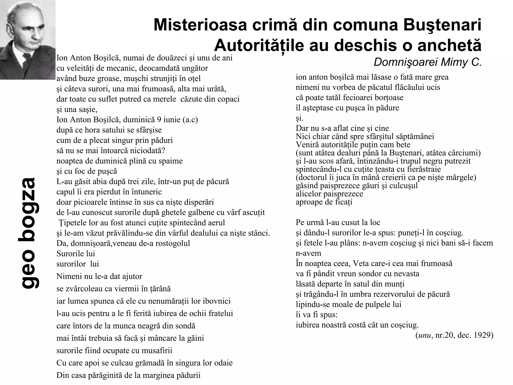 Misterioasa crimă din comuna Buştenari
                                                 Autorităţile au deschis o anchetă
            Ion Anton Boşilcă, numai de douăzeci şi unu de ani
            cu veleităţi de mecanic, deocamdată ungător
                                                                                                       Domnişoarei Mimy C.
            având buze groase, muşchi strunjiţi în oţel                         ion anton boşilcă mai lăsase o fată mare grea
            şi câteva surori, una mai frumoasă, alta mai urâtă,                 nimeni nu vorbea de păcatul flăcăului ucis
            dar toate cu suflet putred ca merele căzute din copaci              că poate tatăl fecioarei borţoase
            şi una saşie,                                                       îl aşteptase cu puşca în pădure
            Ion Anton Boşilcă, duminică 9 iunie (a.c)                           şi.
            după ce hora satului se sfârşise                                    Dar nu s-a aflat cine şi cine
            cum de a plecat singur prin păduri                                  Nici chiar când spre sfârşitul săptămânei
                                                                                Veniră autorităţile puţin cam bete
            să nu se mai întoarcă niciodată?                                    (sunt atâtea dealuri până la Buştenari, atâtea cârciumi)
            noaptea de duminică plină cu spaime                                 şi l-au scos afară, întinzându-i trupul negru putrezit
            şi cu foc de puşcă                                                  spintecându-l cu cuţite ţeasta cu fierăstraie
            L-au găsit abia după trei zile, într-un puţ de păcură               (doctorul îi juca în mână creierii ca pe nişte mărgele)
geo bogza




                                                                                găsind paisprezece găuri şi culcuşul
            capul îi era pierdut în întuneric                                   alicelor paisprezece
            doar picioarele întinse în sus ca nişte disperări                   aproape de ficaţi
            de l-au cunoscut surorile după ghetele galbene cu vârf ascuţit
             Ţipetele lor au fost atunci cuţite spintecând aerul                Pe urmă l-au cusut la loc
            şi le-am văzut prăvălindu-se din vârful dealului ca nişte stânci.   şi dându-l surorilor le-a spus: puneţi-l în coşciug.
            Da, domnişoară,veneau de-a rostogolul                               şi fetele l-au plâns: n-avem coşciug şi nici bani să-i facem
            Surorile lui                                                        n-avem
            surorilor lui                                                       În noaptea ceea, Veta care-i cea mai frumoasă
            Nimeni nu le-a dat ajutor                                           va fi pândit vreun sondor cu nevasta
                                                                                lăsată departe în satul din munţi
            se zvârcoleau ca viermii în ţărână
                                                                                şi trăgându-l în umbra rezervorului de păcură
            iar lumea spunea că ele cu nenumăraţii lor ibovnici                 lipindu-se moale de pulpele lui
            l-au ucis pentru a le fi ferită iubirea de ochii fratelui           îi va fi spus:
            care întors de la munca neagră din sondă                            iubirea noastră costă cât un coşciug.
            mai întâi trebuia să facă şi mâncare la găini                                                           (unu, nr.20, dec. 1929)
            surorile fiind ocupate cu musafirii
            Cu care apoi se culcau grămadă în singura lor odaie
            Din casa părăginită de la marginea pădurii
 