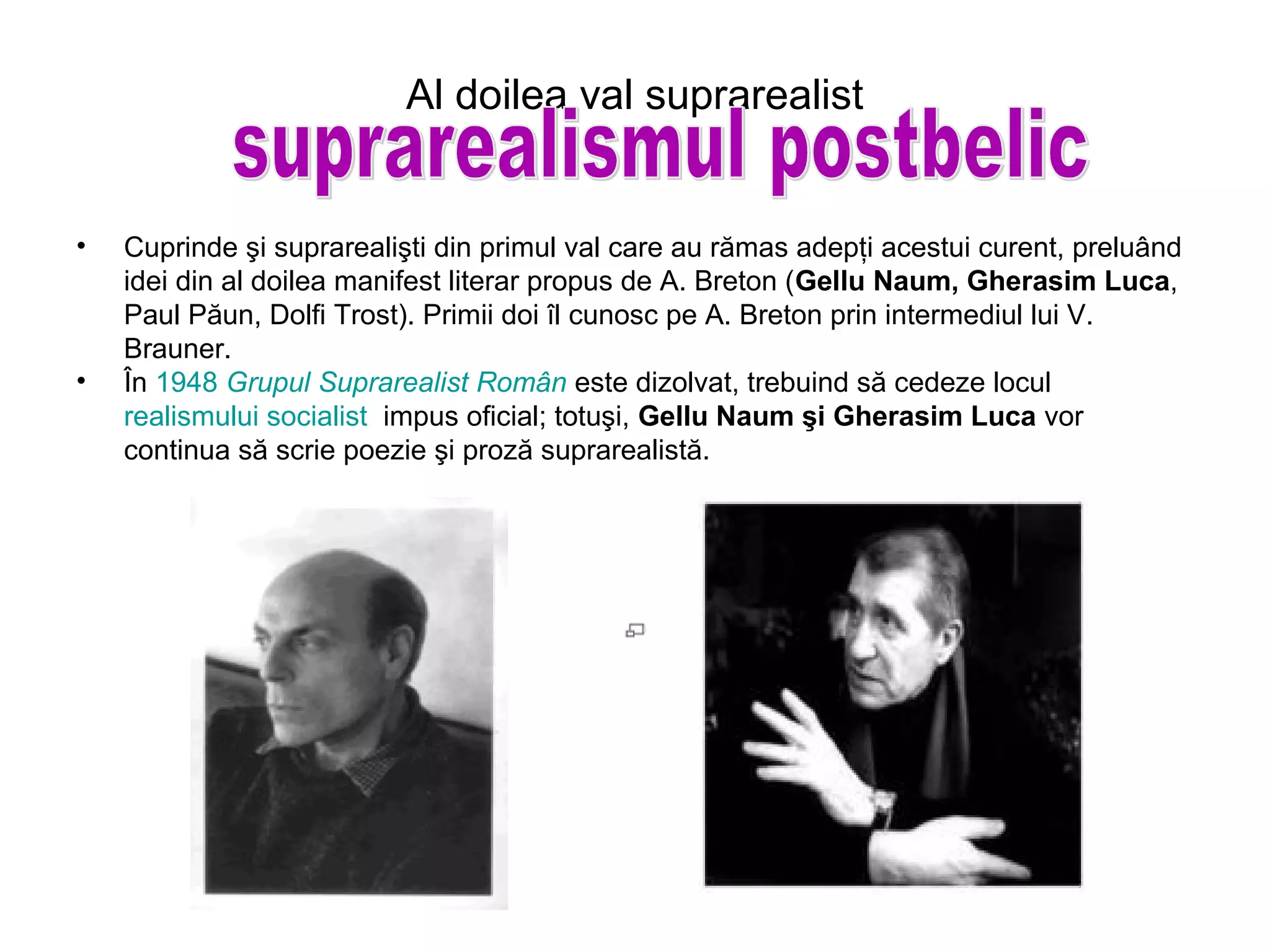 Al doilea val suprarealist


•   Cuprinde şi suprarealişti din primul val care au rămas adepţi acestui curent, preluând
    idei din al doilea manifest literar propus de A. Breton (Gellu Naum, Gherasim Luca,
    Paul Păun, Dolfi Trost). Primii doi îl cunosc pe A. Breton prin intermediul lui V.
    Brauner.
•   În 1948 Grupul Suprarealist Român este dizolvat, trebuind să cedeze locul
    realismului socialist impus oficial; totuşi, Gellu Naum şi Gherasim Luca vor
    continua să scrie poezie şi proză suprarealistă.
 
