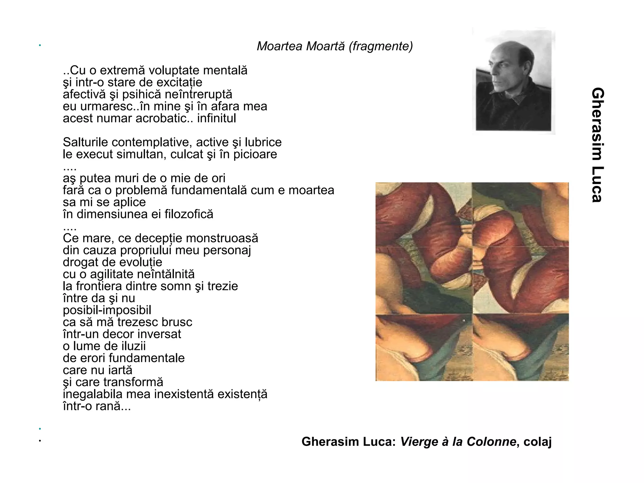 •                                     Moartea Moartă (fragmente)
    ..Cu o extremă voluptate mentală
    şi intr-o stare de excitaţie




                                                                                         Gherasim Luca
    afectivă şi psihică neîntreruptă
    eu urmaresc..în mine şi în afara mea
    acest numar acrobatic.. infinitul
    Salturile contemplative, active şi lubrice
    le execut simultan, culcat şi în picioare
    ....
    aş putea muri de o mie de ori
    fară ca o problemă fundamentală cum e moartea
    sa mi se aplice
    în dimensiunea ei filozofică
    ....
    Ce mare, ce decepţie monstruoasă
    din cauza propriului meu personaj
    drogat de evoluţie
    cu o agilitate neîntălnită
    la frontiera dintre somn şi trezie
    între da şi nu
    posibil-imposibil
    ca să mă trezesc brusc
    într-un decor inversat
    o lume de iluzii
    de erori fundamentale
    care nu iartă
    şi care transformă
    inegalabila mea inexistentă existenţă
    într-o rană...
•
•                                            Gherasim Luca: Vierge à la Colonne, colaj
 